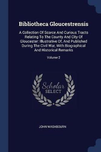 Cover image for Bibliotheca Gloucestrensis: A Collection of Scarce and Curious Tracts Relating to the County and City of Gloucester: Illustrative Of, and Published During the Civil War, with Biographical and Historical Remarks; Volume 2