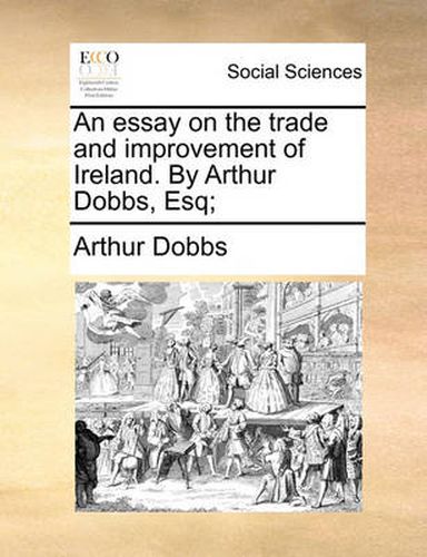 Cover image for An Essay on the Trade and Improvement of Ireland. by Arthur Dobbs, Esq;