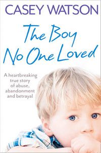 Cover image for The Boy No One Loved: A Heartbreaking True Story of Abuse, Abandonment and Betrayal