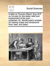 Cover image for A Letter to Thomas Gilbert, Esq; M.P. on His Plan for the Better Relief and Employment of the Poor; ... Subjoined, Dr. Stonehouse's Receipts for Making Cheap and Wholesome Food, Beer, and Yeast.