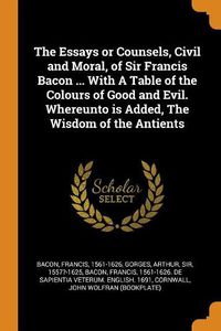 Cover image for The Essays or Counsels, Civil and Moral, of Sir Francis Bacon ... with a Table of the Colours of Good and Evil. Whereunto Is Added, the Wisdom of the Antients