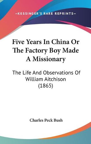 Cover image for Five Years in China or the Factory Boy Made a Missionary: The Life and Observations of William Aitchison (1865)