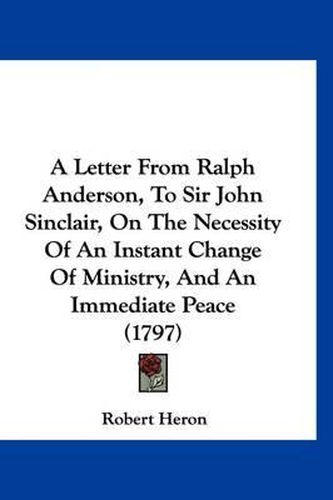 A Letter from Ralph Anderson, to Sir John Sinclair, on the Necessity of an Instant Change of Ministry, and an Immediate Peace (1797)