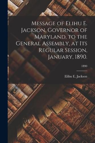 Message of Elihu E. Jackson, Governor of Maryland, to the General Assembly, at Its Regular Session, January, 1890.; 1890