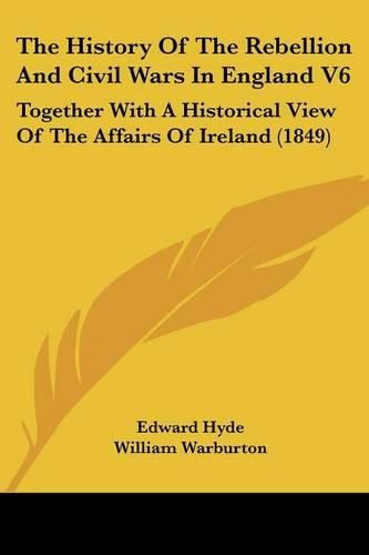 Cover image for The History Of The Rebellion And Civil Wars In England V6: Together With A Historical View Of The Affairs Of Ireland (1849)