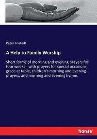 Cover image for A Help to Family Worship: Short forms of morning and evening prayers for four weeks - with prayers for special occasions, grace at table, children's morning and evening prayers, and morning and evening hymns