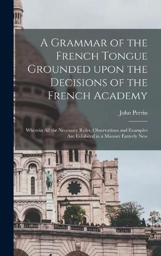 A Grammar of the French Tongue Grounded Upon the Decisions of the French Academy [microform]: Wherein All the Necessary Rules, Observations and Examples Are Exhibited in a Manner Entirely New