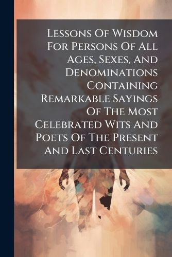 Cover image for Lessons Of Wisdom For Persons Of All Ages, Sexes, And Denominations Containing Remarkable Sayings Of The Most Celebrated Wits And Poets Of The Present And Last Centuries