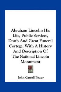 Cover image for Abraham Lincoln: His Life, Public Services, Death and Great Funeral Cortege; With a History and Description of the National Lincoln Monument