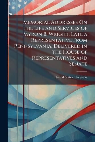 Cover image for Memorial Addresses On the Life and Services of Myron B. Wright, Late a Representative from Pennsylvania, Delivered in the House of Representatives and Senate