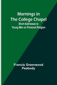 Cover image for Mornings in the College Chapel; Short Addresses to Young Men on Personal Religion