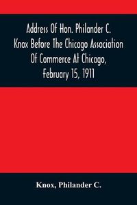 Cover image for Address Of Hon. Philander C. Knox Before The Chicago Association Of Commerce At Chicago, February 15, 1911