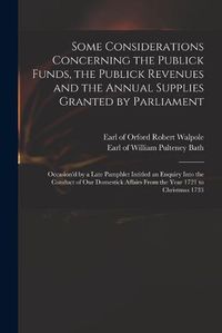 Cover image for Some Considerations Concerning the Publick Funds, the Publick Revenues and the Annual Supplies Granted by Parliament: Occasion'd by a Late Pamphlet Intitled an Enquiry Into the Conduct of Our Domestick Affairs From the Year 1721 to Christmas 1733