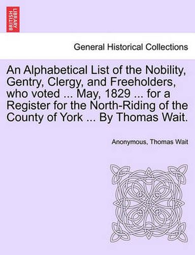 Cover image for An Alphabetical List of the Nobility, Gentry, Clergy, and Freeholders, Who Voted ... May, 1829 ... for a Register for the North-Riding of the County of York ... by Thomas Wait.