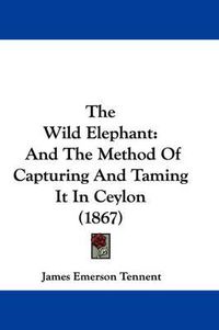 Cover image for The Wild Elephant: And the Method of Capturing and Taming It in Ceylon (1867)