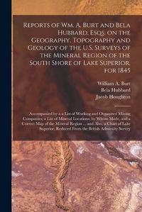 Cover image for Reports of Wm. A. Burt and Bela Hubbard, Esqs. on the Geography, Topography and Geology of the U.S. Surveys of the Mineral Region of the South Shore of Lake Superior, for 1845 [microform]: Accompanied by a a List of Working and Organized Mining...