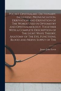 Cover image for Pocket Ophthalmic Dictionary, Including Pronunciation, Derivation and Definition of The Words Used in Optometry and Ophthalmology, Together With a Complete Description of The Light Wave Theory, Anatomy of The eye, Functions, Blood and Nerve Supply of The