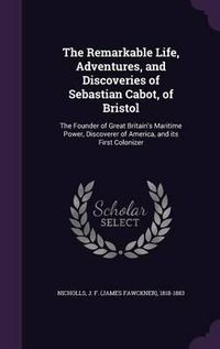 Cover image for The Remarkable Life, Adventures, and Discoveries of Sebastian Cabot, of Bristol: The Founder of Great Britain's Maritime Power, Discoverer of America, and Its First Colonizer