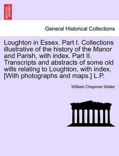 Cover image for Loughton in Essex. Part I. Collections Illustrative of the History of the Manor and Parish, with Index. Part II. Transcripts and Abstracts of Some Old Wills Relating to Loughton, with Index. [With Photographs and Maps.] L.P.