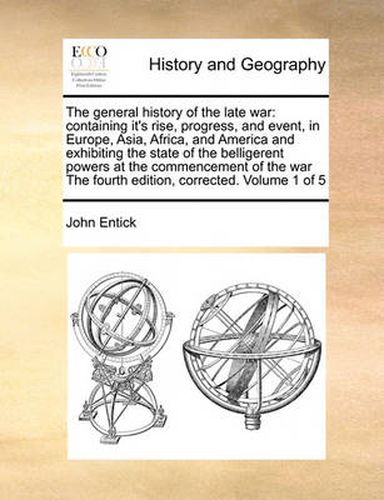 Cover image for The General History of the Late War: Containing It's Rise, Progress, and Event, in Europe, Asia, Africa, and America and Exhibiting the State of the Belligerent Powers at the Commencement of the War the Fourth Edition, Corrected. Volume 1 of 5