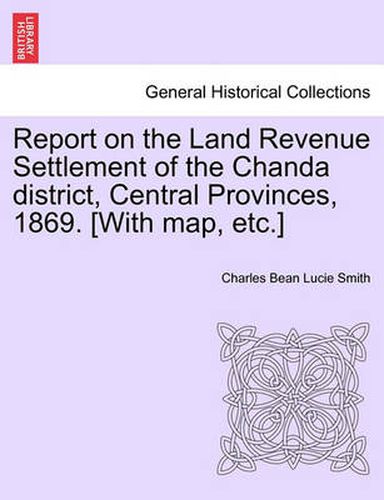 Cover image for Report on the Land Revenue Settlement of the Chanda District, Central Provinces, 1869. [With Map, Etc.]