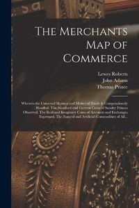 Cover image for The Merchants Map of Commerce: Wherein the Universal Manner and Matter of Trade is Compendiously Handled. The Standard and Current Coins of Sundry Princes Observed. The Real and Imaginary Coins of Accounts and Exchanges Expressed. The Natural And...