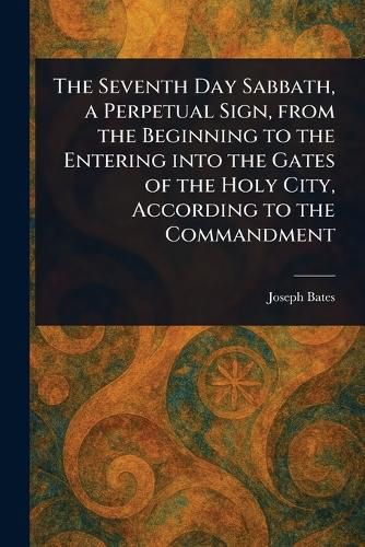 Cover image for The Seventh Day Sabbath, a Perpetual Sign, From the Beginning to the Entering Into the Gates of the Holy City, According to the Commandment