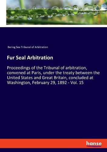 Cover image for Fur Seal Arbitration: Proceedings of the Tribunal of arbitration, convened at Paris, under the treaty between the United States and Great Britain, concluded at Washington, February 29, 1892 - Vol. 15