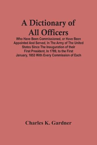 A Dictionary Of All Officers, Who Have Been Commissioned, Or Have Been Appointed And Served, In The Army Of The United States Since The Inauguration Of Their First President, In 1789, To The First January, 1853 With Every Commission Of Each;- Including The D