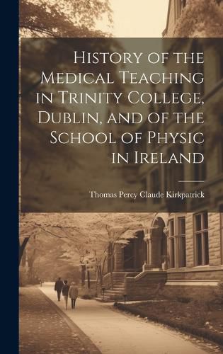 Cover image for History of the Medical Teaching in Trinity College, Dublin, and of the School of Physic in Ireland