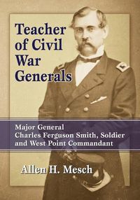 Cover image for Teacher of Civil War Generals: Major General Charles Ferguson Smith, Soldier and West Point Commandant