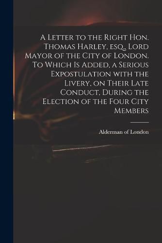 Cover image for A Letter to the Right Hon. Thomas Harley, Esq., Lord Mayor of the City of London. To Which is Added, a Serious Expostulation With the Livery, on Their Late Conduct, During the Election of the Four City Members