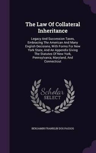 The Law of Collateral Inheritance: Legacy and Succession Taxes, Embracing the American and Many English Decisions, with Forms for New York State, and an Appendix Giving the Statutes of New York, Pennsylvania, Maryland, and Connecticut