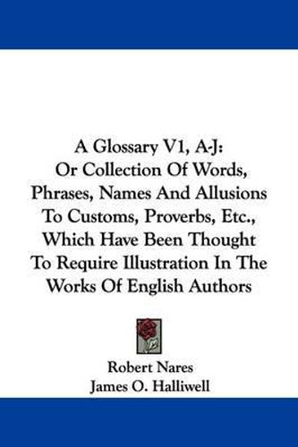 A Glossary V1, A-J: Or Collection of Words, Phrases, Names and Allusions to Customs, Proverbs, Etc., Which Have Been Thought to Require Illustration in the Works of English Authors