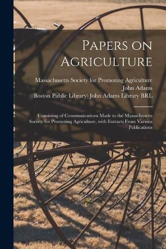 Papers on Agriculture: Consisting of Communications Made to the Massachusetts Society for Promoting Agriculture, With Extracts From Various Publications