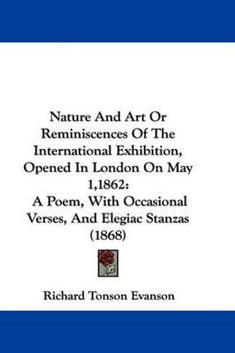 Cover image for Nature And Art Or Reminiscences Of The International Exhibition, Opened In London On May 1,1862: A Poem, With Occasional Verses, And Elegiac Stanzas (1868)