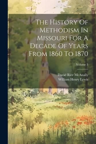 The History Of Methodism In Missouri For A Decade Of Years From 1860 To 1870; Volume 3