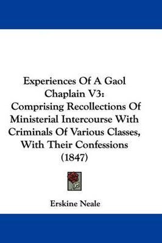 Cover image for Experiences Of A Gaol Chaplain V3: Comprising Recollections Of Ministerial Intercourse With Criminals Of Various Classes, With Their Confessions (1847)