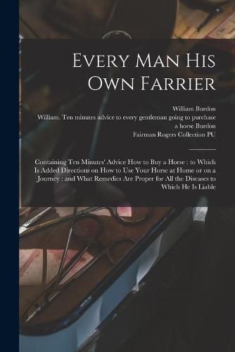 Every Man His Own Farrier: Containing Ten Minutes' Advice How to Buy a Horse: to Which is Added Directions on How to Use Your Horse at Home or on a Journey: and What Remedies Are Proper for All the Diseases to Which He is Liable