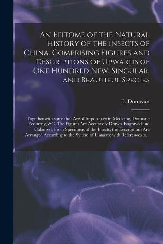 An Epitome of the Natural History of the Insects of China. Comprising Figures and Descriptions of Upwards of One Hundred New, Singular, and Beautiful Species; Together With Some That Are of Importance in Medicine, Domestic Economy, &c. The Figures Are...