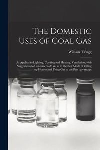 Cover image for The Domestic Uses of Coal Gas: as Applied to Lighting, Cooking and Heating, Ventilation; With Suggestions to Consumers of Gas as to the Best Mode of Fitting up Houses and Using Gas to the Best Advantage