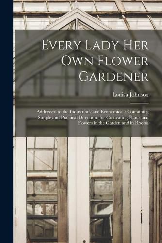 Cover image for Every Lady Her Own Flower Gardener: Addressed to the Industrious and Economical: Containing Simple and Practical Directions for Cultivating Plants and Flowers in the Garden and in Rooms
