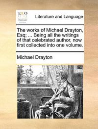 Cover image for The Works of Michael Drayton, Esq; ... Being All the Writings of That Celebrated Author, Now First Collected Into One Volume.