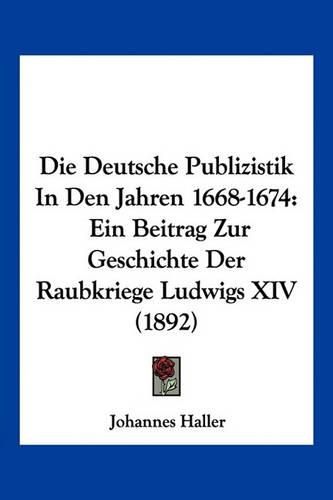 Cover image for Die Deutsche Publizistik in Den Jahren 1668-1674: Ein Beitrag Zur Geschichte Der Raubkriege Ludwigs XIV (1892)