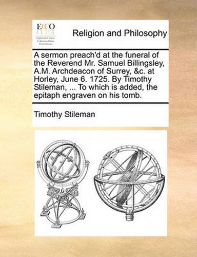 Cover image for A Sermon Preach'd at the Funeral of the Reverend Mr. Samuel Billingsley, A.M. Archdeacon of Surrey, &C. at Horley, June 6. 1725. by Timothy Stileman, ... to Which Is Added, the Epitaph Engraven on His Tomb.