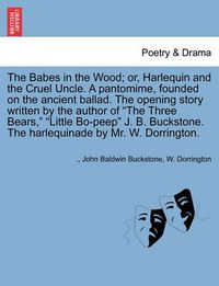 Cover image for The Babes in the Wood; Or, Harlequin and the Cruel Uncle. a Pantomime, Founded on the Ancient Ballad. the Opening Story Written by the Author of the Three Bears, Little Bo-Peep J. B. Buckstone. the Harlequinade by Mr. W. Dorrington.