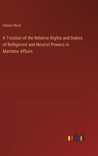 A Treatise of the Relative Rights and Duties of Belligerent and Neutral Powers in Maritime Affairs