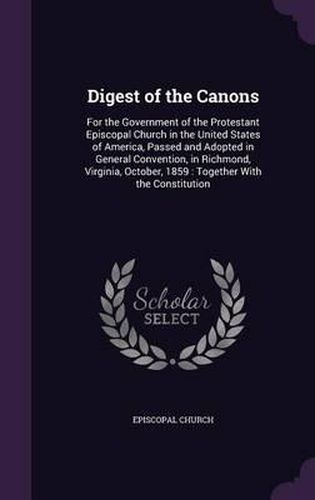 Cover image for Digest of the Canons: For the Government of the Protestant Episcopal Church in the United States of America, Passed and Adopted in General Convention, in Richmond, Virginia, October, 1859: Together with the Constitution