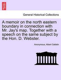 Cover image for A Memoir on the North Eastern Boundary in Connection with Mr. Jay's Map. Together with a Speech on the Same Subject by the Hon. D. Webster.