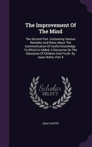 Cover image for The Improvement of the Mind: The Second Part. Containing Various Remarks and Rules about the Communication of Useful Knowledge. to Which Is Added, a Discourse on the Education of Children and Youth. by Isaac Watts, Part 4